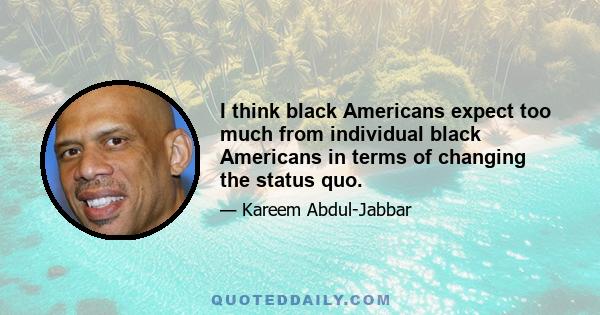 I think black Americans expect too much from individual black Americans in terms of changing the status quo.