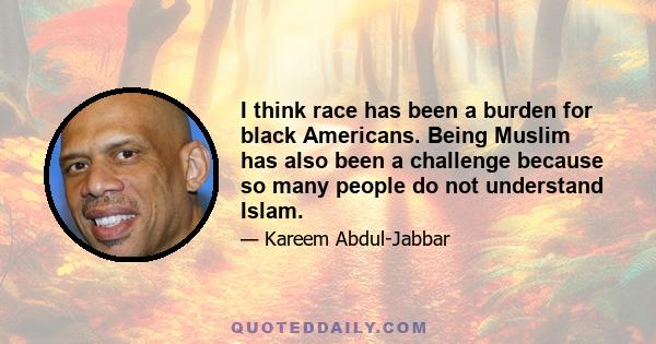 I think race has been a burden for black Americans. Being Muslim has also been a challenge because so many people do not understand Islam.