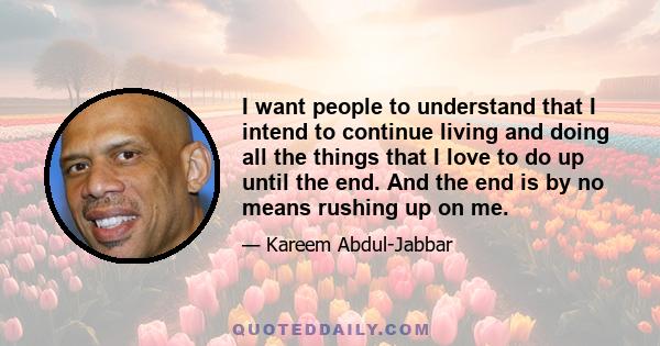 I want people to understand that I intend to continue living and doing all the things that I love to do up until the end. And the end is by no means rushing up on me.