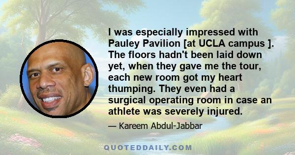 I was especially impressed with Pauley Pavilion [at UCLA campus ]. The floors hadn't been laid down yet, when they gave me the tour, each new room got my heart thumping. They even had a surgical operating room in case