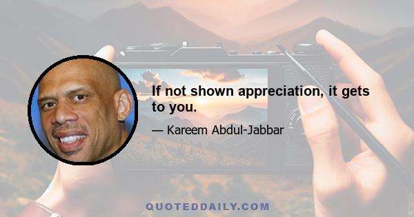 If not shown appreciation, it gets to you.