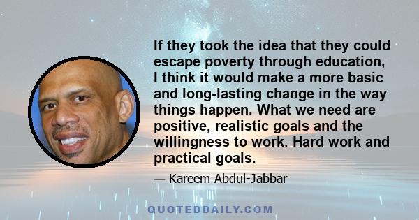 If they took the idea that they could escape poverty through education, I think it would make a more basic and long-lasting change in the way things happen. What we need are positive, realistic goals and the willingness 