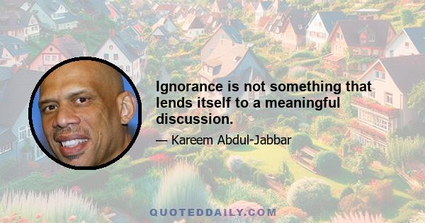 Ignorance is not something that lends itself to a meaningful discussion.