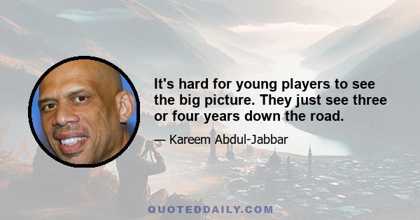 It's hard for young players to see the big picture. They just see three or four years down the road.