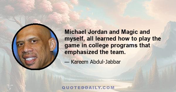 Michael Jordan and Magic and myself, all learned how to play the game in college programs that emphasized the team.