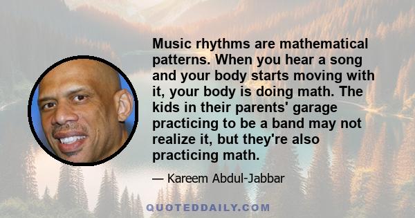 Music rhythms are mathematical patterns. When you hear a song and your body starts moving with it, your body is doing math. The kids in their parents' garage practicing to be a band may not realize it, but they're also