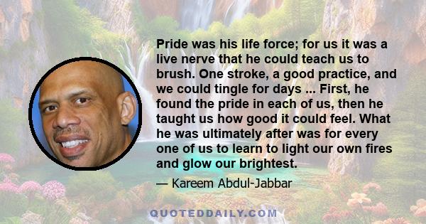 Pride was his life force; for us it was a live nerve that he could teach us to brush. One stroke, a good practice, and we could tingle for days ... First, he found the pride in each of us, then he taught us how good it