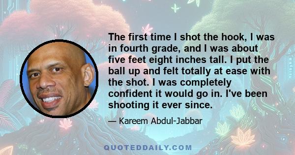 The first time I shot the hook, I was in fourth grade, and I was about five feet eight inches tall. I put the ball up and felt totally at ease with the shot. I was completely confident it would go in. I've been shooting 