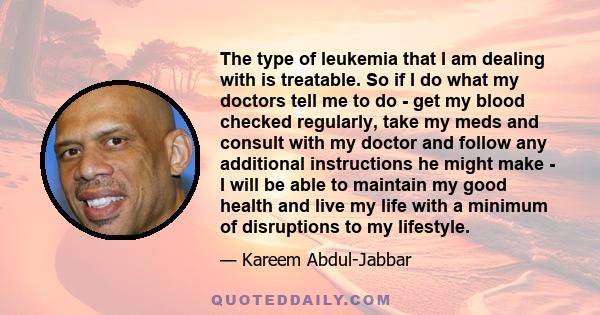 The type of leukemia that I am dealing with is treatable. So if I do what my doctors tell me to do - get my blood checked regularly, take my meds and consult with my doctor and follow any additional instructions he