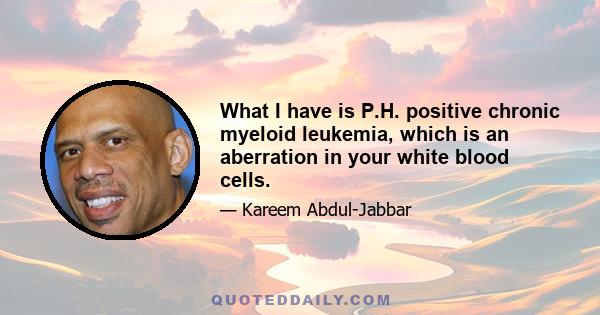 What I have is P.H. positive chronic myeloid leukemia, which is an aberration in your white blood cells.