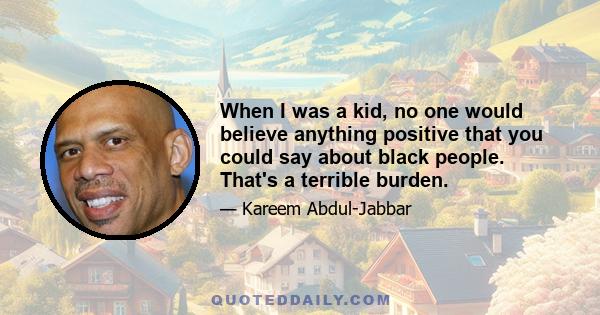 When I was a kid, no one would believe anything positive that you could say about black people. That's a terrible burden.