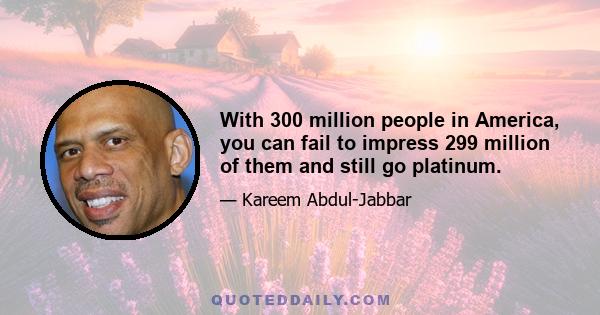 With 300 million people in America, you can fail to impress 299 million of them and still go platinum.