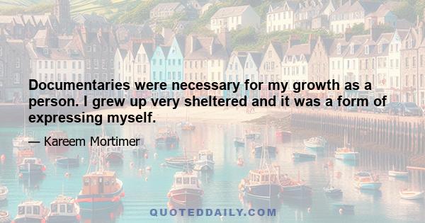 Documentaries were necessary for my growth as a person. I grew up very sheltered and it was a form of expressing myself.