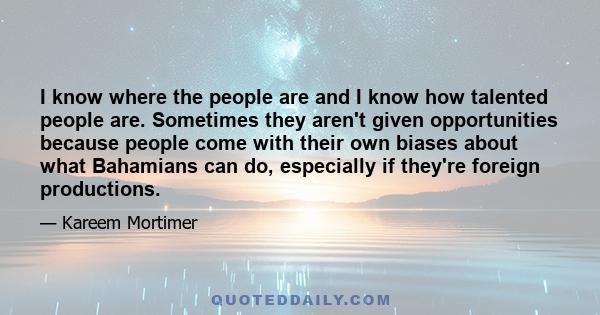 I know where the people are and I know how talented people are. Sometimes they aren't given opportunities because people come with their own biases about what Bahamians can do, especially if they're foreign productions.