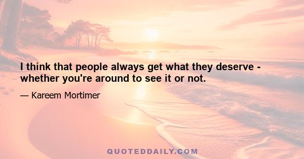 I think that people always get what they deserve - whether you're around to see it or not.