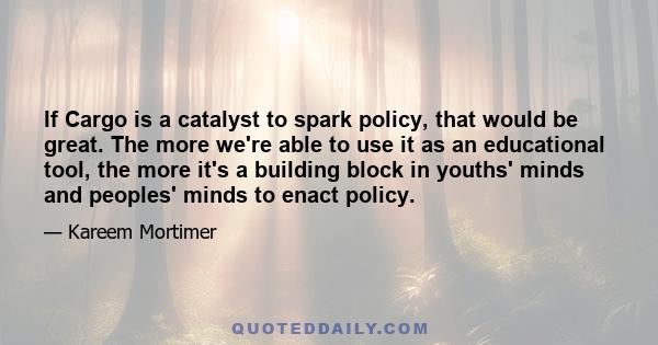 If Cargo is a catalyst to spark policy, that would be great. The more we're able to use it as an educational tool, the more it's a building block in youths' minds and peoples' minds to enact policy.