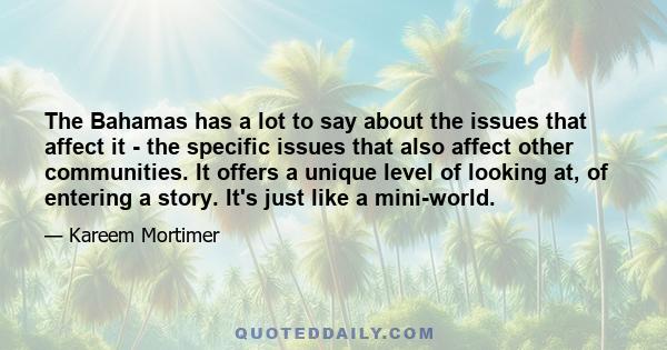 The Bahamas has a lot to say about the issues that affect it - the specific issues that also affect other communities. It offers a unique level of looking at, of entering a story. It's just like a mini-world.