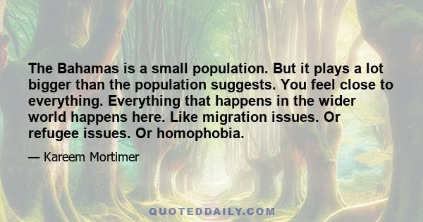 The Bahamas is a small population. But it plays a lot bigger than the population suggests. You feel close to everything. Everything that happens in the wider world happens here. Like migration issues. Or refugee issues. 