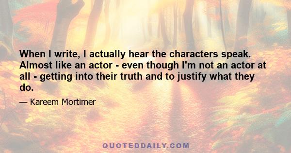 When I write, I actually hear the characters speak. Almost like an actor - even though I'm not an actor at all - getting into their truth and to justify what they do.