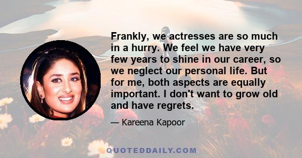 Frankly, we actresses are so much in a hurry. We feel we have very few years to shine in our career, so we neglect our personal life. But for me, both aspects are equally important. I don't want to grow old and have