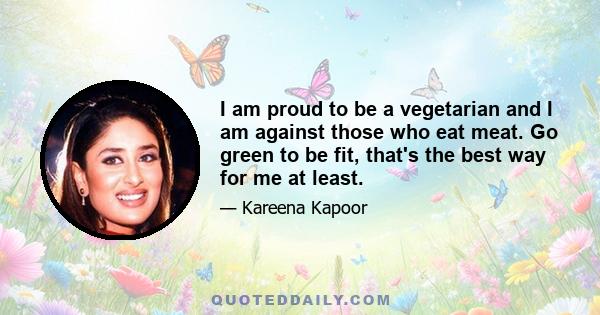 I am proud to be a vegetarian and I am against those who eat meat. Go green to be fit, that's the best way for me at least.