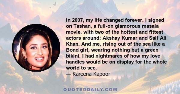 In 2007, my life changed forever. I signed on Tashan, a full-on glamorous masala movie, with two of the hottest and fittest actors around: Akshay Kumar and Saif Ali Khan. And me, rising out of the sea like a Bond girl,