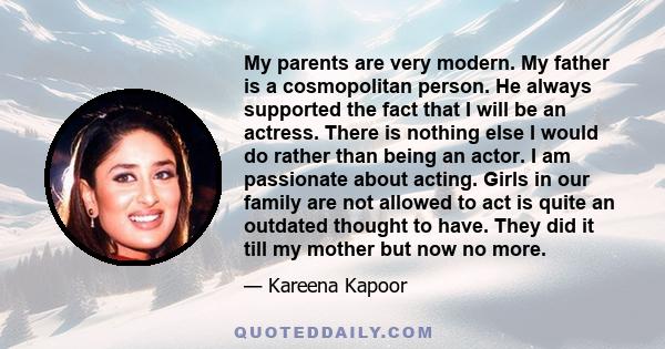 My parents are very modern. My father is a cosmopolitan person. He always supported the fact that I will be an actress. There is nothing else I would do rather than being an actor. I am passionate about acting. Girls in 