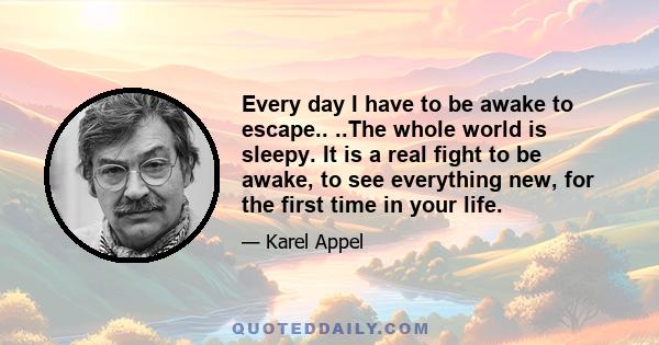 Every day I have to be awake to escape.. ..The whole world is sleepy. It is a real fight to be awake, to see everything new, for the first time in your life.