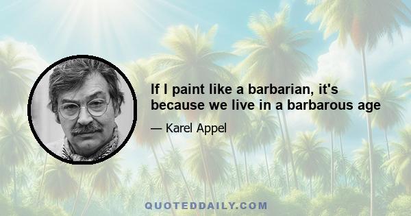 If I paint like a barbarian, it's because we live in a barbarous age