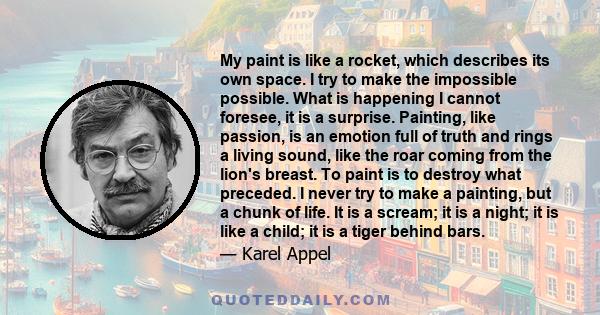 My paint is like a rocket, which describes its own space. I try to make the impossible possible. What is happening I cannot foresee, it is a surprise. Painting, like passion, is an emotion full of truth and rings a