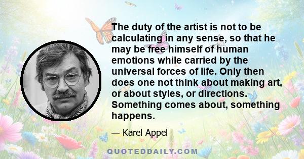 The duty of the artist is not to be calculating in any sense, so that he may be free himself of human emotions while carried by the universal forces of life. Only then does one not think about making art, or about