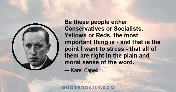 Be these people either Conservatives or Socialists, Yellows or Reds, the most important thing is - and that is the point I want to stress - that all of them are right in the plain and moral sense of the word.