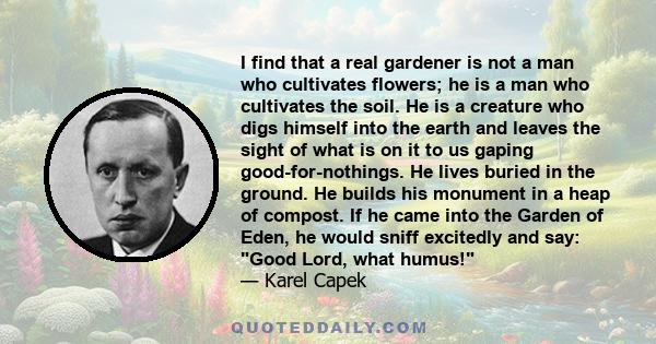 I find that a real gardener is not a man who cultivates flowers; he is a man who cultivates the soil. He is a creature who digs himself into the earth and leaves the sight of what is on it to us gaping