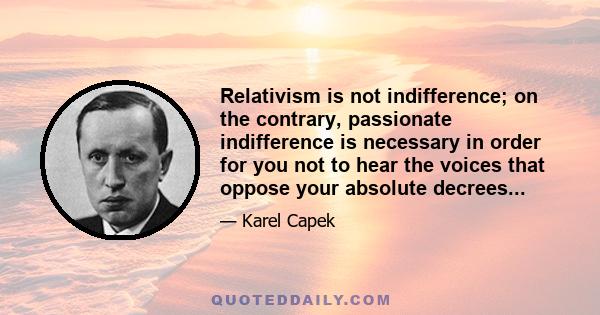 Relativism is not indifference; on the contrary, passionate indifference is necessary in order for you not to hear the voices that oppose your absolute decrees...