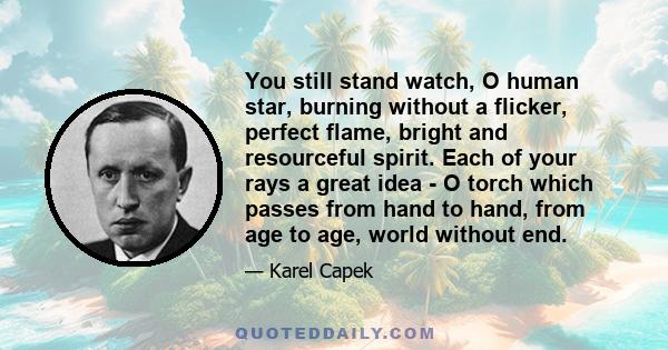 You still stand watch, O human star, burning without a flicker, perfect flame, bright and resourceful spirit. Each of your rays a great idea - O torch which passes from hand to hand, from age to age, world without end.