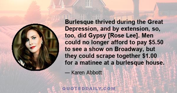 Burlesque thrived during the Great Depression, and by extension, so, too, did Gypsy [Rose Lee]. Men could no longer afford to pay $5.50 to see a show on Broadway, but they could scrape together $1.00 for a matinee at a