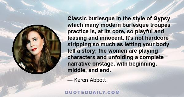 Classic burlesque in the style of Gypsy which many modern burlesque troupes practice is, at its core, so playful and teasing and innocent. It's not hardcore stripping so much as letting your body tell a story; the women 