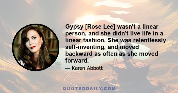 Gypsy [Rose Lee] wasn't a linear person, and she didn't live life in a linear fashion. She was relentlessly self-inventing, and moved backward as often as she moved forward.