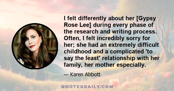 I felt differently about her [Gypsy Rose Lee] during every phase of the research and writing process. Often, I felt incredibly sorry for her; she had an extremely difficult childhood and a complicated 'to say the least' 