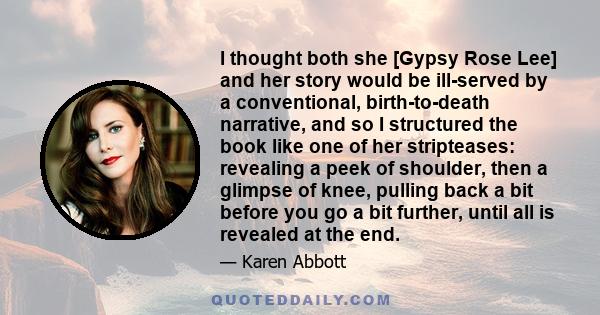 I thought both she [Gypsy Rose Lee] and her story would be ill-served by a conventional, birth-to-death narrative, and so I structured the book like one of her stripteases: revealing a peek of shoulder, then a glimpse