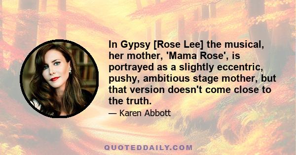 In Gypsy [Rose Lee] the musical, her mother, 'Mama Rose', is portrayed as a slightly eccentric, pushy, ambitious stage mother, but that version doesn't come close to the truth.