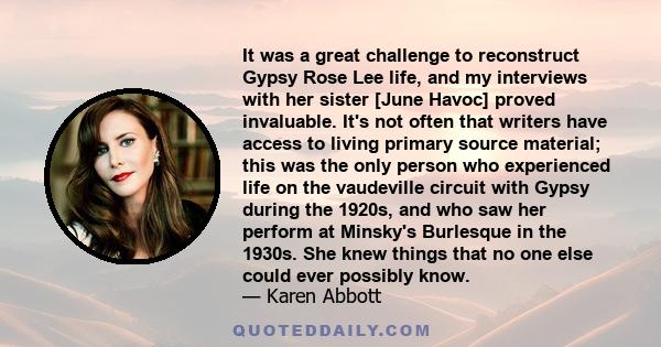 It was a great challenge to reconstruct Gypsy Rose Lee life, and my interviews with her sister [June Havoc] proved invaluable. It's not often that writers have access to living primary source material; this was the only 