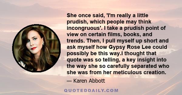 She once said, 'I'm really a little prudish, which people may think incongruous'. I take a prudish point of view on certain films, books, and trends. Then, I pull myself up short and ask myself how Gypsy Rose Lee could