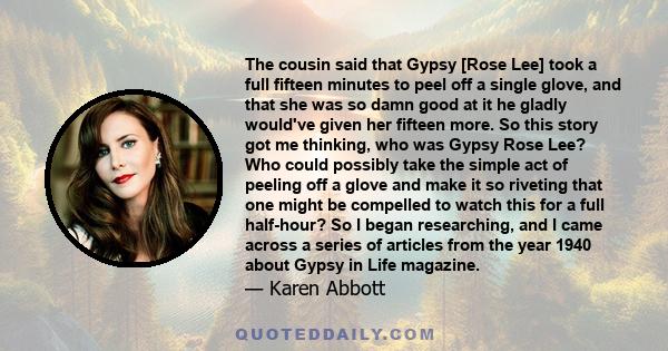 The cousin said that Gypsy [Rose Lee] took a full fifteen minutes to peel off a single glove, and that she was so damn good at it he gladly would've given her fifteen more. So this story got me thinking, who was Gypsy