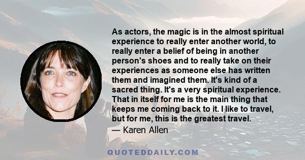 As actors, the magic is in the almost spiritual experience to really enter another world, to really enter a belief of being in another person's shoes and to really take on their experiences as someone else has written