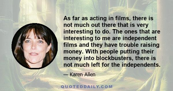 As far as acting in films, there is not much out there that is very interesting to do. The ones that are interesting to me are independent films and they have trouble raising money. With people putting their money into