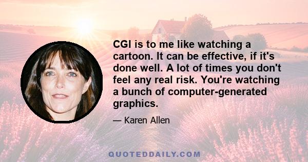 CGI is to me like watching a cartoon. It can be effective, if it's done well. A lot of times you don't feel any real risk. You're watching a bunch of computer-generated graphics.