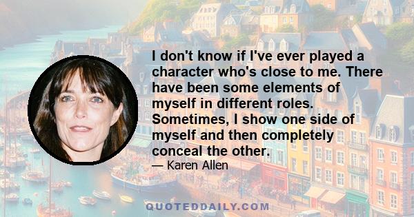 I don't know if I've ever played a character who's close to me. There have been some elements of myself in different roles. Sometimes, I show one side of myself and then completely conceal the other.