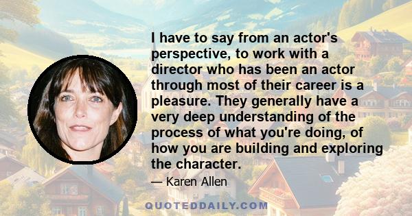 I have to say from an actor's perspective, to work with a director who has been an actor through most of their career is a pleasure. They generally have a very deep understanding of the process of what you're doing, of