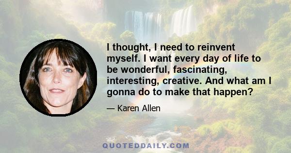 I thought, I need to reinvent myself. I want every day of life to be wonderful, fascinating, interesting, creative. And what am I gonna do to make that happen?